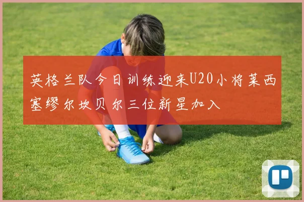 英格兰队今日训练迎来U20小将莱西塞缪尔坎贝尔三位新星加入