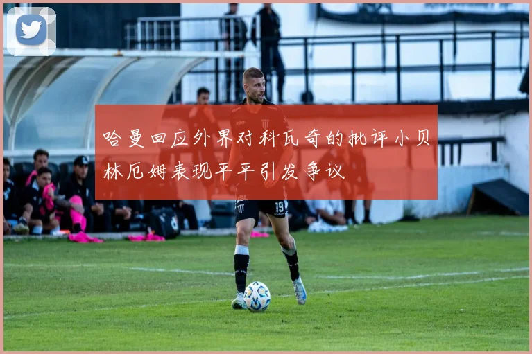 哈曼回应外界对科瓦奇的批评小贝林厄姆表现平平引发争议