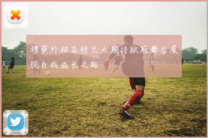 穆萨外租亚特兰大期待欧冠舞台展现自我成长之路