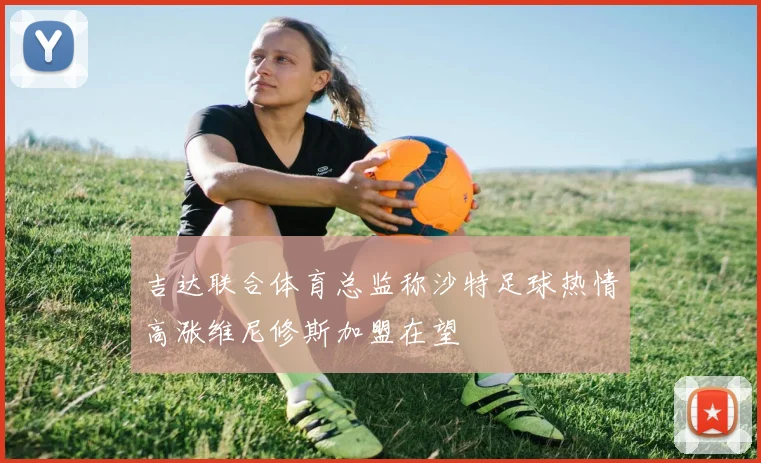 吉达联合体育总监称沙特足球热情高涨维尼修斯加盟在望