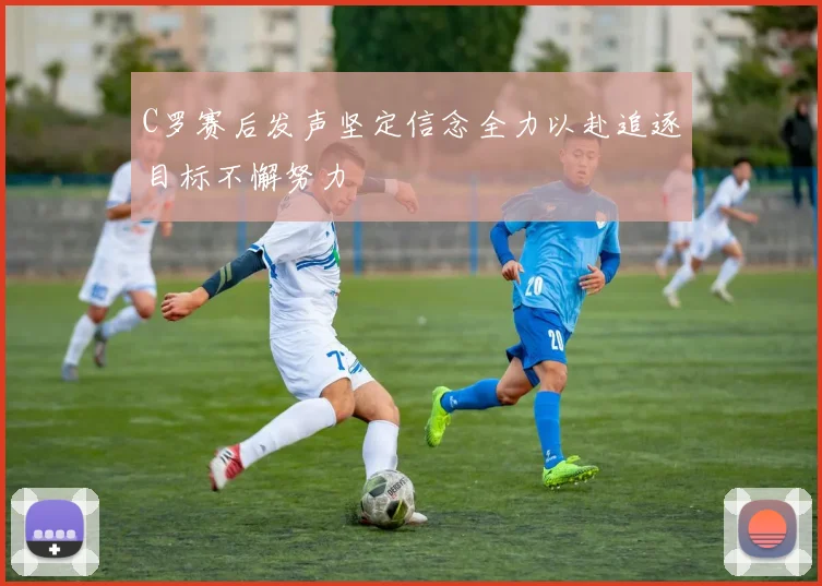 C罗赛后发声坚定信念全力以赴追逐目标不懈努力