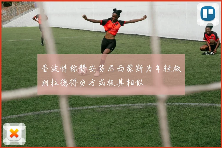 香波特称赞安芬尼西蒙斯为年轻版利拉德得分方式极其相似