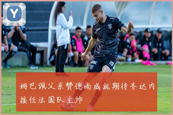 姆巴佩父亲赞德尚成就期待齐达内接任法国队主帅