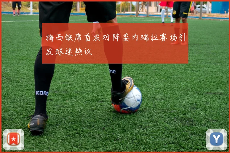 梅西缺席首发对阵委内瑞拉赛场引发球迷热议