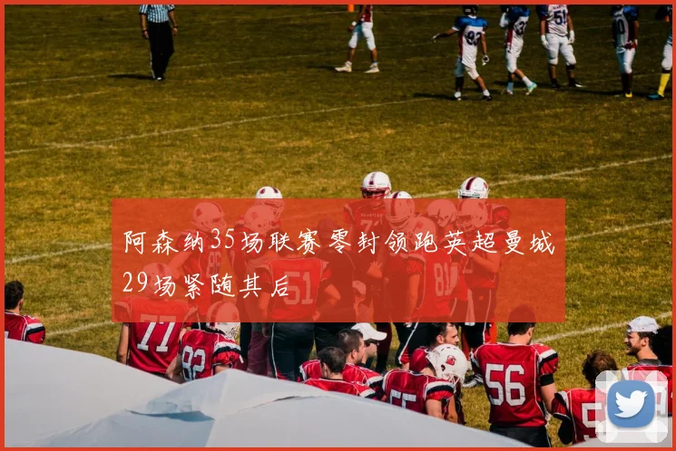 阿森纳35场联赛零封领跑英超曼城29场紧随其后