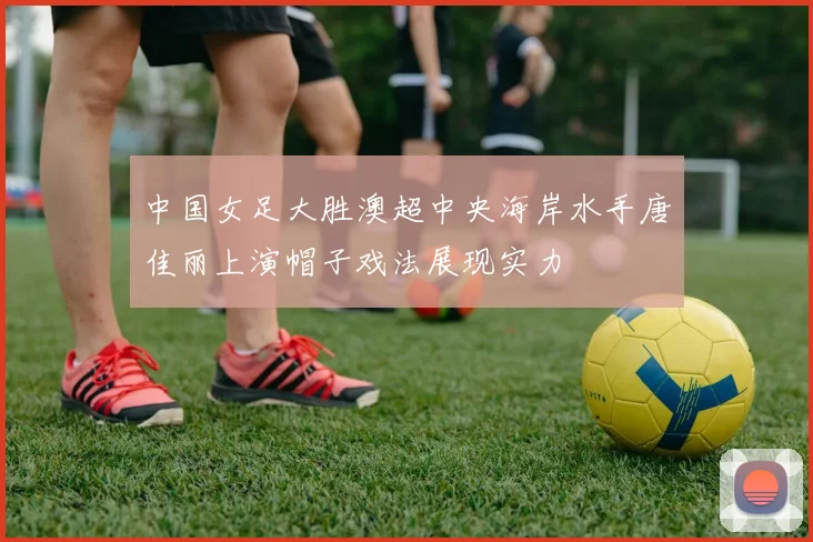 中国女足大胜澳超中央海岸水手唐佳丽上演帽子戏法展现实力