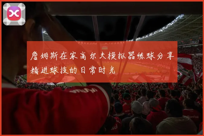 詹姆斯在家高尔夫模拟器练球分享精进球技的日常时光