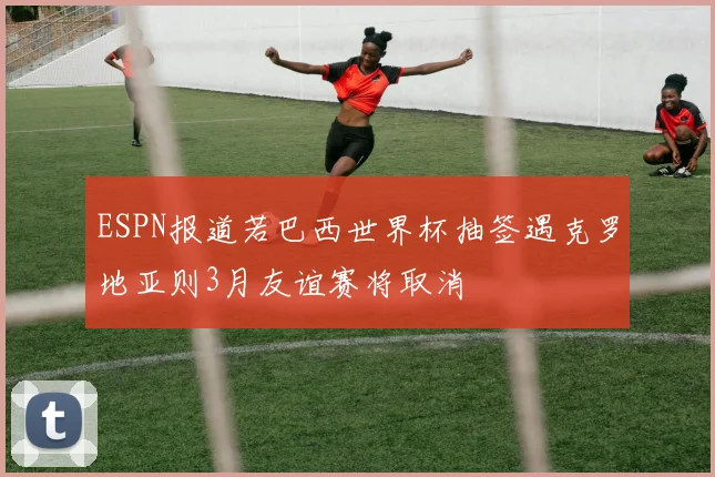 ESPN报道若巴西世界杯抽签遇克罗地亚则3月友谊赛将取消
