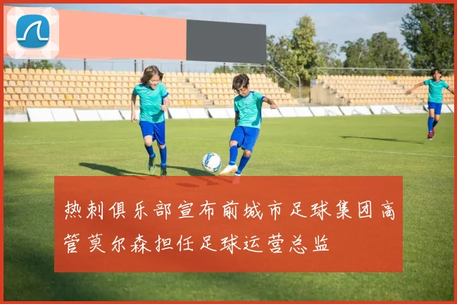 热刺俱乐部宣布前城市足球集团高管莫尔森担任足球运营总监