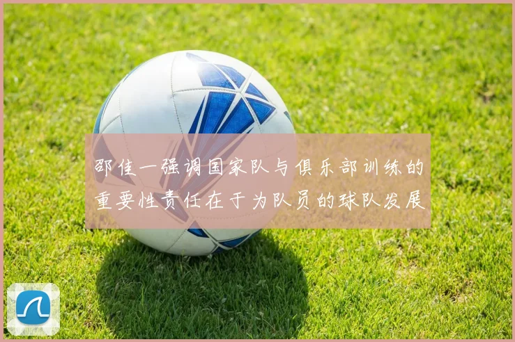 邵佳一强调国家队与俱乐部训练的重要性责任在于为队员的球队发展贡献力量
